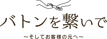 バトンを繋いで　?そしてお客様の元へ?