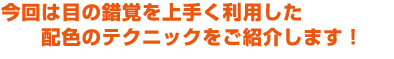 今回は目の錯覚を上手く利用した配色のテクニックをご紹介します