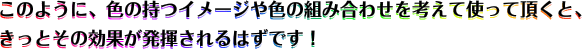 このように、色の持つイメージや色の組み合わせを考えて使って頂くと、きっとその効果が発揮されるはずです！